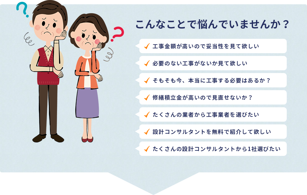 こんなことで悩んでいませんか？・工事金額が高いので妥当性を見て欲しい・必要のない工事がないか見て欲しい・そもそも今、本当に工事する必要はあるか？・修繕積立金が高いので見直せないか？・たくさんの業者から工事業者を選びたい・設計コンサルタントを無料で見て欲しい・たくさんの設計コンサルタントから1社選びたい